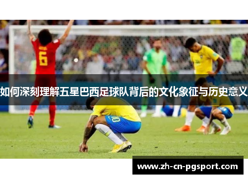 如何深刻理解五星巴西足球队背后的文化象征与历史意义