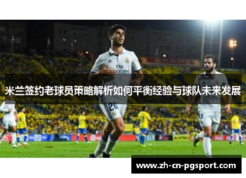 米兰签约老球员策略解析如何平衡经验与球队未来发展