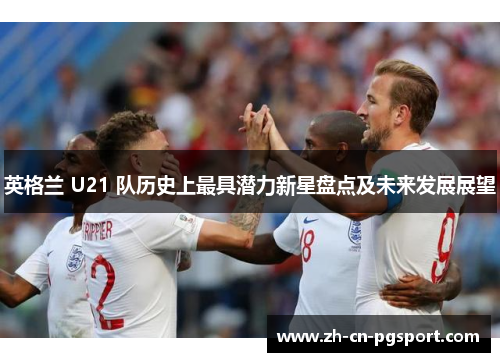 英格兰 U21 队历史上最具潜力新星盘点及未来发展展望