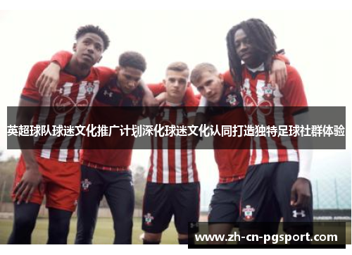 英超球队球迷文化推广计划深化球迷文化认同打造独特足球社群体验