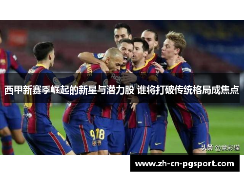 西甲新赛季崛起的新星与潜力股 谁将打破传统格局成焦点