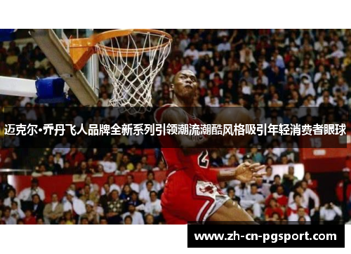 迈克尔·乔丹飞人品牌全新系列引领潮流潮酷风格吸引年轻消费者眼球