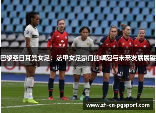 巴黎圣日耳曼女足：法甲女足豪门的崛起与未来发展展望